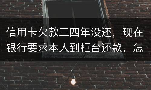 信用卡欠款三四年没还，现在银行要求本人到柜台还款，怎么办，如果还不起会怎么样
