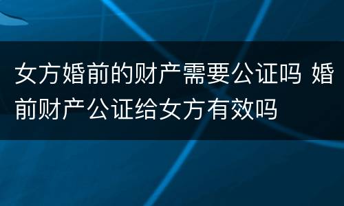 女方婚前的财产需要公证吗 婚前财产公证给女方有效吗