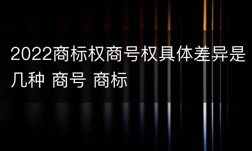 2022商标权商号权具体差异是几种 商号 商标