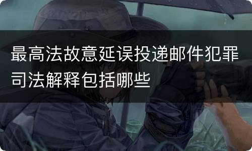 最高法故意延误投递邮件犯罪司法解释包括哪些