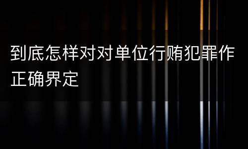 到底怎样对对单位行贿犯罪作正确界定