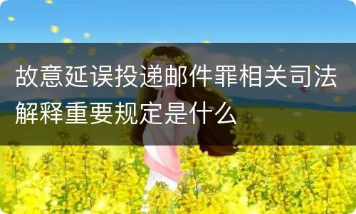 故意延误投递邮件罪相关司法解释重要规定是什么