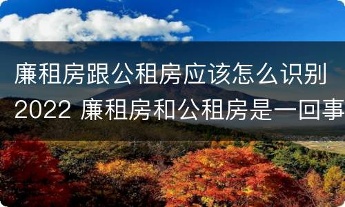 廉租房跟公租房应该怎么识别2022 廉租房和公租房是一回事吗