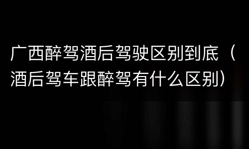 广西醉驾酒后驾驶区别到底（酒后驾车跟醉驾有什么区别）