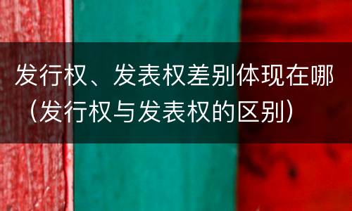 发行权、发表权差别体现在哪（发行权与发表权的区别）