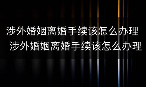 涉外婚姻离婚手续该怎么办理 涉外婚姻离婚手续该怎么办理呢