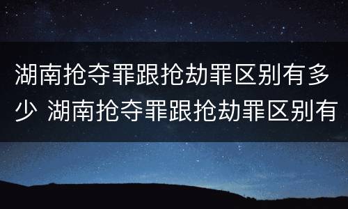 湖南抢夺罪跟抢劫罪区别有多少 湖南抢夺罪跟抢劫罪区别有多少人