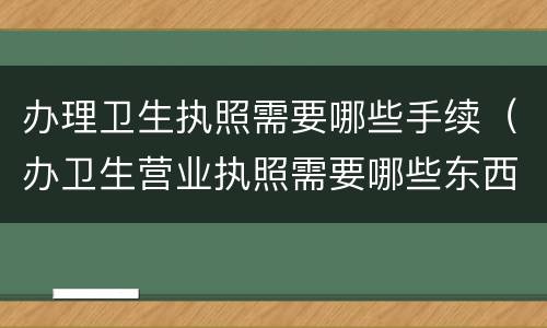 办理卫生执照需要哪些手续（办卫生营业执照需要哪些东西）