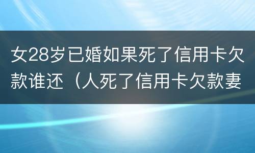 女28岁已婚如果死了信用卡欠款谁还（人死了信用卡欠款妻子一定要还吗）