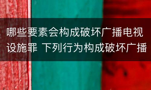 哪些要素会构成破坏广播电视设施罪 下列行为构成破坏广播电视设施