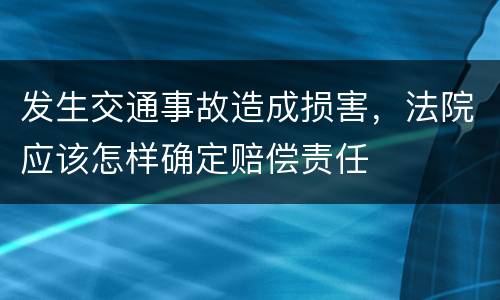 发生交通事故造成损害，法院应该怎样确定赔偿责任