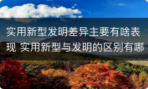 实用新型发明差异主要有啥表现 实用新型与发明的区别有哪些
