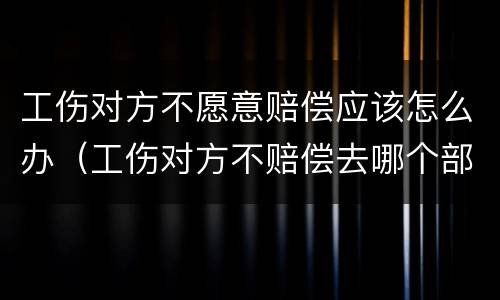 工伤对方不愿意赔偿应该怎么办（工伤对方不赔偿去哪个部门）