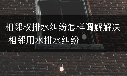 相邻权排水纠纷怎样调解解决 相邻用水排水纠纷
