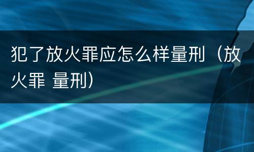 犯了放火罪应怎么样量刑（放火罪 量刑）