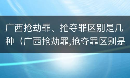 广西抢劫罪、抢夺罪区别是几种（广西抢劫罪,抢夺罪区别是几种罪名）
