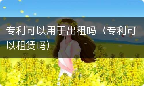 专利可以用于出租吗（专利可以租赁吗）