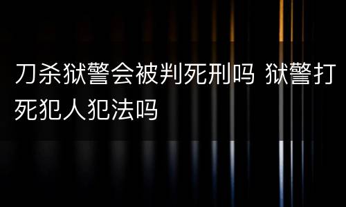 刀杀狱警会被判死刑吗 狱警打死犯人犯法吗