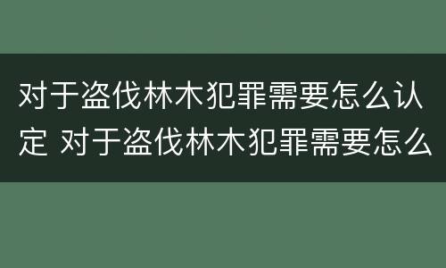 对于盗伐林木犯罪需要怎么认定 对于盗伐林木犯罪需要怎么认定呢
