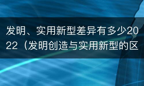 发明、实用新型差异有多少2022（发明创造与实用新型的区别）