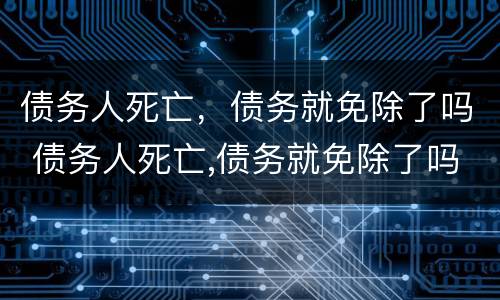 债务人死亡，债务就免除了吗 债务人死亡,债务就免除了吗