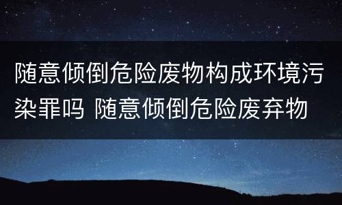 随意倾倒危险废物构成环境污染罪吗 随意倾倒危险废弃物
