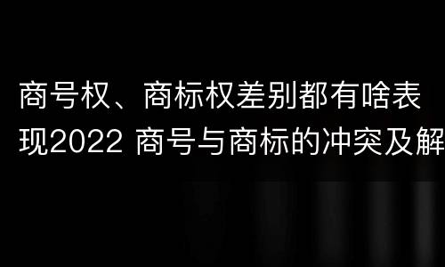 商号权、商标权差别都有啥表现2022 商号与商标的冲突及解决措施