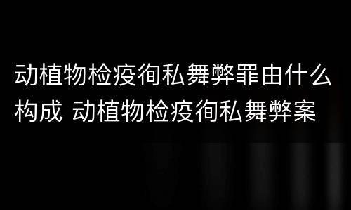 动植物检疫徇私舞弊罪由什么构成 动植物检疫徇私舞弊案