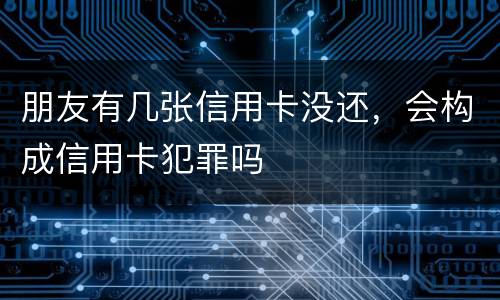 朋友有几张信用卡没还，会构成信用卡犯罪吗