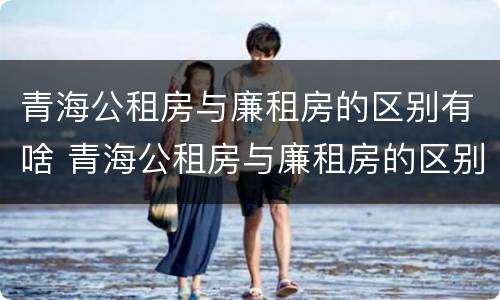 青海公租房与廉租房的区别有啥 青海公租房与廉租房的区别有啥不同