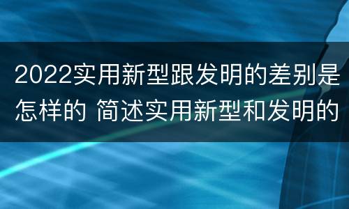 2022实用新型跟发明的差别是怎样的 简述实用新型和发明的区别