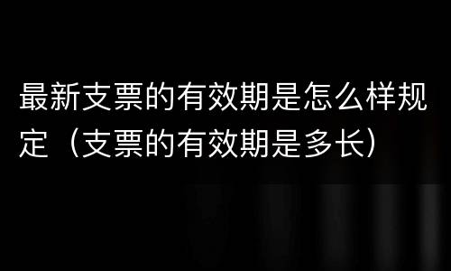 最新支票的有效期是怎么样规定（支票的有效期是多长）