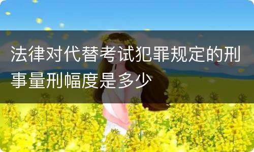 法律对代替考试犯罪规定的刑事量刑幅度是多少
