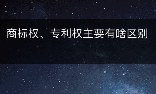 商标权、专利权主要有啥区别