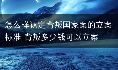 怎么样认定背叛国家案的立案标准 背叛多少钱可以立案