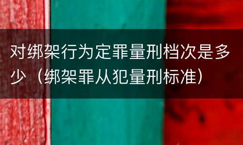 对绑架行为定罪量刑档次是多少（绑架罪从犯量刑标准）