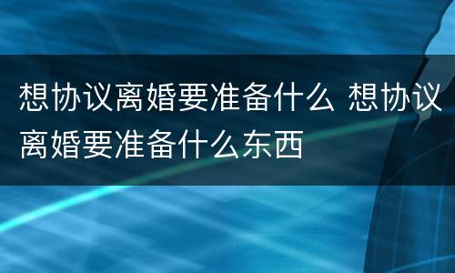 想协议离婚要准备什么 想协议离婚要准备什么东西