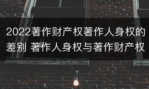 2022著作财产权著作人身权的差别 著作人身权与著作财产权的区别