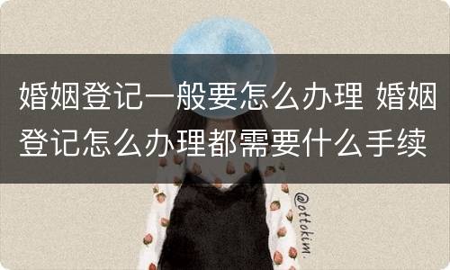 婚姻登记一般要怎么办理 婚姻登记怎么办理都需要什么手续