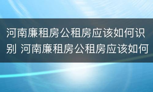河南廉租房公租房应该如何识别 河南廉租房公租房应该如何识别真假