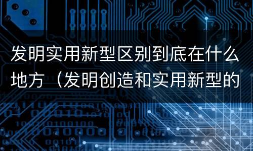 发明实用新型区别到底在什么地方（发明创造和实用新型的区别）