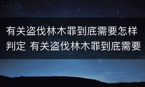 有关盗伐林木罪到底需要怎样判定 有关盗伐林木罪到底需要怎样判定罪名