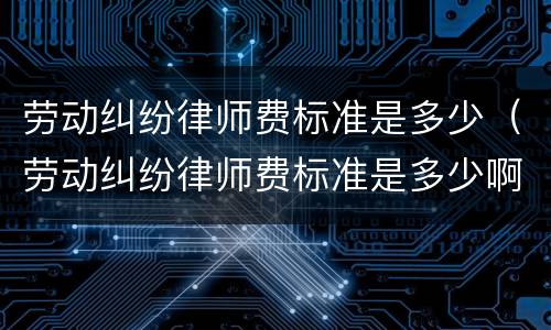 劳动纠纷律师费标准是多少（劳动纠纷律师费标准是多少啊）