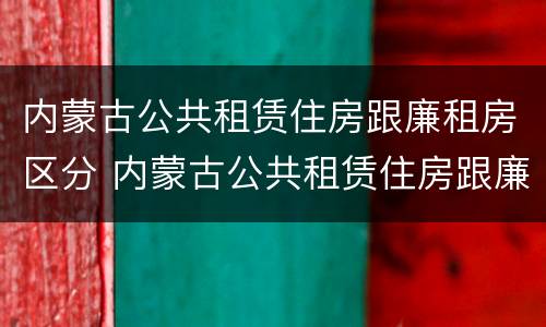 内蒙古公共租赁住房跟廉租房区分 内蒙古公共租赁住房跟廉租房区分图