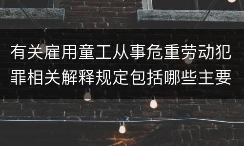 有关雇用童工从事危重劳动犯罪相关解释规定包括哪些主要内容