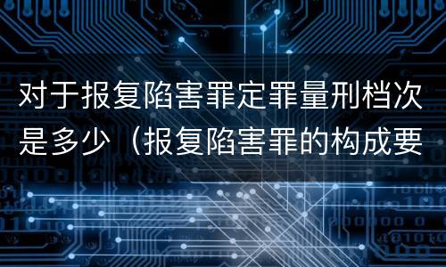 对于报复陷害罪定罪量刑档次是多少（报复陷害罪的构成要件）