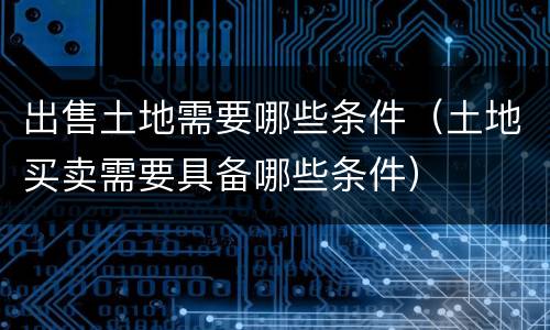 出售土地需要哪些条件（土地买卖需要具备哪些条件）