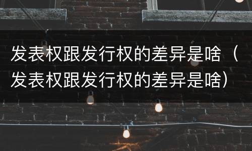 发表权跟发行权的差异是啥（发表权跟发行权的差异是啥）