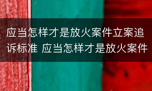 应当怎样才是放火案件立案追诉标准 应当怎样才是放火案件立案追诉标准呢