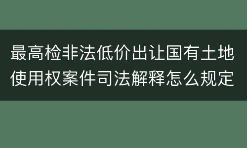 最高检非法低价出让国有土地使用权案件司法解释怎么规定的